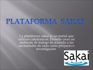 La plataforma sakai es un portal que
utilizan catedráticos. Permite crear un
ambiente de trabajo de acuerdo a las
necesidades de cada curso proyecto o
investigación
 