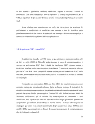 10
de bus, suporte a periféricos, ambiente operacional, suporte a softwares e custos de
manutenção. Com tanta sobreposição entre a capacidade (e custos) das plataformas RISC e
CISC, a arquitetura do processador deixa de ser uma consideração importante para o usuário
final.
Nessa próxima parte examinaremos as razões da convergência da tecnologia de
processadores e analisaremos as tendências mais recentes, a fim de identificar quais
plataformas específicas têm chances de sobreviver em uma época de crescente competição e
redução da diferenciação de produtos a nível do processador.
3.1 Arquitetura CISC versus RISC
As plataformas baseadas em CISC (como as que utilizam os microprocessadores x86
da Intel e a série 68000 da Motorola) ainda dominam o grupo de microcomputadores e
superam as workstations RISC. Isto é devido às plataformas CISC custarem menos e
oferecerem uma base muito maior de suporte de softwares. O número de pacotes de software
para os PCs da IBM e seus compatíveis supera aqueles para as workstations UNIX mais
utilizadas, e tem também um custo muito menor, devido às economias de escala e ao aumento
da competição.
Comparado aos processadores RISC, os chips CISC são caracterizados por possuir
conjuntos maiores de instruções (de algumas dúzias a algumas centenas de instruções). Se
considerarmos também os conjuntos de instruções dos processadores mais recentes e de maior
potência da mesma família (por exemplo o Pentium 200 MHz da Intel versus o 88088 da
Motorola) verificaremos que os mesmos são superconjuntos se comparados a seus
antecessores. Isto significa que softwares aplicativos mais antigos geralmente operarão em
equipamentos que utilizem processadores da mesma família. Um novo software pode ser
criado para que utilize ou o conjunto de instruções do processador mais antigo (8088 no caso
dos PCs IBM e seus compatíveis) ou defaults do mesmo se um conjunto de instruções de mais
alto nível não estiver disponível.
 