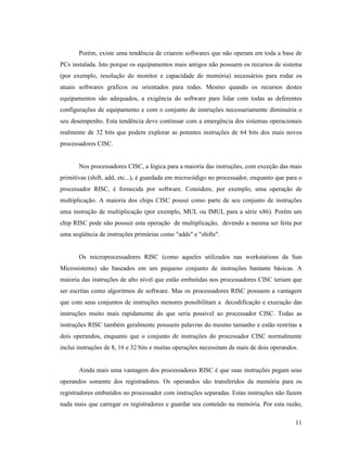11
Porém, existe uma tendência de criarem softwares que não operam em toda a base de
PCs instalada. Isto porque os equipamentos mais antigos não possuem os recursos de sistema
(por exemplo, resolução do monitor e capacidade de memória) necessários para rodar os
atuais softwares gráficos ou orientados para redes. Mesmo quando os recursos destes
equipamentos são adequados, a exigência do software para lidar com todas as deferentes
configurações de equipamento e com o conjunto de instruções necessariamente diminuiria o
seu desempenho. Esta tendência deve continuar com a emergência dos sistemas operacionais
realmente de 32 bits que podem explorar as potentes instruções de 64 bits dos mais novos
processadores CISC.
Nos processadores CISC, a lógica para a maioria das instruções, com exceção das mais
primitivas (shift, add, etc...), é guardada em microcódigo no processador, enquanto que para o
processador RISC, é fornecida por software. Considere, por exemplo, uma operação de
multiplicação. A maioria dos chips CISC possui como parte de seu conjunto de instruções
uma instrução de multiplicação (por exemplo, MUL ou IMUL para a série x86). Porém um
chip RISC pode não possuir esta operação de multiplicação, devendo a mesma ser feita por
uma seqüência de instruções primárias como "adds" e "shifts".
Os microprocessadores RISC (como aqueles utilizados nas workstations da Sun
Microsistems) são baseados em um pequeno conjunto de instruções bastante básicas. A
maioria das instruções de alto nível que estão embutidas nos processadores CISC teriam que
ser escritas como algoritmos de software. Mas os processadores RISC possuem a vantagem
que com seus conjuntos de instruções menores possibilitam a decodificação e execução das
instruções muito mais rapidamente do que seria possível ao processador CISC. Todas as
instruções RISC também geralmente possuem palavras do mesmo tamanho e estão restritas a
dois operandos, enquanto que o conjunto de instruções do processador CISC normalmente
inclui instruções de 8, 16 e 32 bits e muitas operações necessitam de mais de dois operandos.
Ainda mais uma vantagem dos processadores RISC é que suas instruções pegam seus
operandos somente dos registradores. Os operandos são transferidos da memória para os
registradores embutidos no processador com instruções separadas. Estas instruções não fazem
nada mais que carregar os registradores e guardar seu conteúdo na memória. Por esta razão,
 