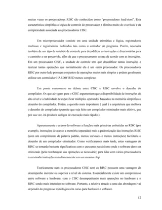 12
muitas vezes os processadores RISC são conhecidos como “processadores load/store”. Esta
característica simplifica a lógica de controle do processador e elimina muito do overhead e da
complexidade associada aos processadores CISC.
Um microprocessador consiste em uma unidade aritmética e lógica, registradores
multiuso e registradores dedicados tais como o contador do programa. Porém, necessita
também de um tipo de unidade de controle para decodificar as instruções e direcioná-las para
o caminho a ser percorrido, afim de que o processamento ocorra de acordo com as instruções.
Em um processador CISC, a unidade de controle tem que decodificar tantas instruções e
realizar tantas operações que normalmente ela é um outro processador. Os processadores
RISC por outro lado possuem conjuntos de operações muito mais simples e podem geralmente
utilizar um controlador HARDWIRED menos complexo.
Um ponto controverso no debate entre CISC x RISC envolve o desenho do
compilador. Os que advogam para o CISC argumentam que a disponibilidade de instruções de
alto nível e a habilidade de especificar múltiplos operandos baseados na memória simplifica o
desenho do compilador. Porém, a questão mais importante é qual é a arquitetura que melhora
o desenho do compilador (permite que seja feito um compilador otimizador mais efetivo, que
por sua vez, irá produzir códigos de execução mais rápidos).
Aparentemente o acesso do software a funções mais primárias embutidas no RISC (por
exemplo, instruções de acesso a memória separadas) mais a padronização das instruções RISC
(com um comprimento de palavra padrão, menos variáveis e menos instruções) facilitaria o
desenho de um compilador otimizador. Como verificaremos mais tarde, estas vantagens do
RISC se tornarão bastante significativas com o crescente paralelismo onde o software deve ser
otimizado (pela reordenação das operações se necessário) para lidar com vários processadores
executando instruções simultaneamente em um mesmo chip.
Teoricamente nem os processadores CISC nem os RISC possuem uma vantagem de
desempenho inerente ou superior a nível do sistema. Essencialmente existe um compromisso
entre software e hardware, com o CISC desempenhando mais operações no hardware e o
RISC sendo mais intensivo no software. Portanto, a relativa atração a uma das abordagens vai
depender do progresso tecnológico em curso para hardware e software.
 