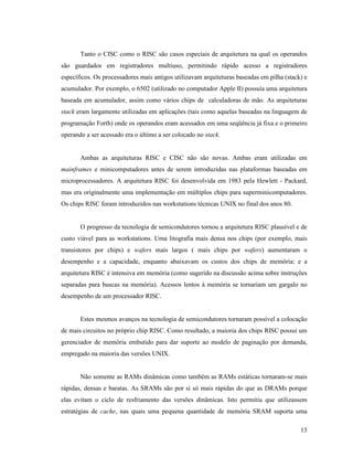 13
Tanto o CISC como o RISC são casos especiais de arquitetura na qual os operandos
são guardados em registradores multiuso, permitindo rápido acesso a registradores
específicos. Os processadores mais antigos utilizavam arquiteturas baseadas em pilha (stack) e
acumulador. Por exemplo, o 6502 (utilizado no computador Apple II) possuía uma arquitetura
baseada em acumulador, assim como vários chips de calculadoras de mão. As arquiteturas
stack eram largamente utilizadas em aplicações (tais como aquelas baseadas na linguagem de
programação Forth) onde os operandos eram acessados em uma seqüência já fixa e o primeiro
operando a ser acessado era o último a ser colocado no stack.
Ambas as arquiteturas RISC e CISC não são novas. Ambas eram utilizadas em
mainframes e minicomputadores antes de serem introduzidas nas plataformas baseadas em
microprocessadores. A arquitetura RISC foi desenvolvida em 1983 pela Hewlett - Packard,
mas era originalmente uma implementação em múltiplos chips para superminicomputadores.
Os chips RISC foram introduzidos nas workstations técnicas UNIX no final dos anos 80.
O progresso da tecnologia de semicondutores tornou a arquitetura RISC plausível e de
custo viável para as workstations. Uma litografia mais densa nos chips (por exemplo, mais
transistores por chips) e wafers mais largos ( mais chips por wafers) aumentaram o
desempenho e a capacidade, enquanto abaixavam os custos dos chips de memória: e a
arquitetura RISC é intensiva em memória (como sugerido na discussão acima sobre instruções
separadas para buscas na memória). Acessos lentos à memória se tornariam um gargalo no
desempenho de um processador RISC.
Estes mesmos avanços na tecnologia de semicondutores tornaram possível a colocação
de mais circuitos no próprio chip RISC. Como resultado, a maioria dos chips RISC possui um
gerenciador de memória embutido para dar suporte ao modelo de paginação por demanda,
empregado na maioria das versões UNIX.
Não somente as RAMs dinâmicas como também as RAMs estáticas tornaram-se mais
rápidas, densas e baratas. As SRAMs são por si só mais rápidas do que as DRAMs porque
elas evitam o ciclo de resfriamento das versões dinâmicas. Isto permitiu que utilizassem
estratégias de cache, nas quais uma pequena quantidade de memória SRAM suporta uma
 