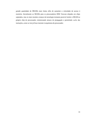 14
grande quantidade de DRAMs mais lentas afim de aumentar a velocidade de acesso à
memória. Inicialmente as SRAMs para os processadores RISC ficavam alojadas em chips
separados, mas os mais recentes avanços da tecnologia tornaram possível incluir a SRAM no
próprio chip do processador, minimizando atrasos de propagação e permitindo cache das
instruções, como se isto já fosse inerente à arquitetura do processador.
 