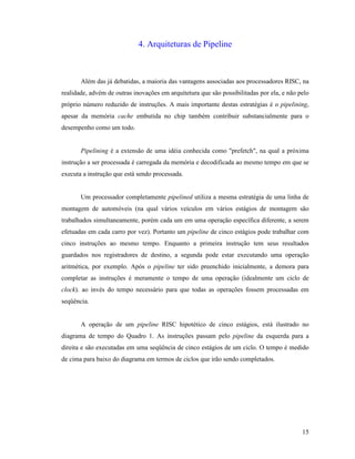 15
4. Arquiteturas de Pipeline
Além das já debatidas, a maioria das vantagens associadas aos processadores RISC, na
realidade, advém de outras inovações em arquitetura que são possibilitadas por ela, e não pelo
próprio número reduzido de instruções. A mais importante destas estratégias é o pipelining,
apesar da memória cache embutida no chip também contribuir substancialmente para o
desempenho como um todo.
Pipelining é a extensão de uma idéia conhecida como "prefetch", na qual a próxima
instrução a ser processada é carregada da memória e decodificada ao mesmo tempo em que se
executa a instrução que está sendo processada.
Um processador completamente pipelined utiliza a mesma estratégia de uma linha de
montagem de automóveis (na qual vários veículos em vários estágios de montagem são
trabalhados simultaneamente, porém cada um em uma operação específica diferente, a serem
efetuadas em cada carro por vez). Portanto um pipeline de cinco estágios pode trabalhar com
cinco instruções ao mesmo tempo. Enquanto a primeira instrução tem seus resultados
guardados nos registradores de destino, a segunda pode estar executando uma operação
aritmética, por exemplo. Após o pipeline ter sido preenchido inicialmente, a demora para
completar as instruções é meramente o tempo de uma operação (idealmente um ciclo de
clock). ao invés do tempo necessário para que todas as operações fossem processadas em
seqüência.
A operação de um pipeline RISC hipotético de cinco estágios, está ilustrado no
diagrama de tempo do Quadro 1. As instruções passam pelo pipeline da esquerda para a
direita e são executadas em uma seqüência de cinco estágios de um ciclo. O tempo é medido
de cima para baixo do diagrama em termos de ciclos que irão sendo completados.
 