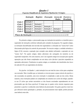 16
Quadro 1
Esquema Simplificado da Arquitetura Pipelined de 5 Estágios
Instrução Registro Execução Acesso de
Dados
Escreve o
Resultado
Ciclo 1 Instrução 1
Ciclo 2 Instrução 2 Instrução 1
Ciclo 3 Instrução 3 Instrução 2 Instrução 1
Ciclo 4 Instrução 4 Instrução 3 Instrução 2 Instrução 1
Ciclo 5 Instrução 5 Instrução 4 Instrução 3 Instrução 2 Instrução 1
Fluxo da InstruçãoÞÞÞÞÞÞÞÞÞÞÞÞÞÞÞÞÞÞ
No primeiro estágio, o processador pega um instrução da memória e a transfere para o
registrador de instruções conforme indicado pelo contador do programa. No segundo estágio,
as instruções decodificadas são movidas dos registradores e colocadas nos "source bus" como
direcionado pela lógica de controle do processador. No terceiro estágio, a unidade aritmética e
lógica (UAL executa a operação (por exemplo uma adição) utilizando o operando em seu
"source bus". No quarto estágio, dados adicionais são carregados da memória ou do
registrador temporário. De certa maneira, este é um segundo estágio de execução para aquelas
operações que não foram completadas em um único ciclo (devido à precisão expandida ou
operandos adicionais). Finalmente no quinto estágio, os resultados são transferidos dos buses
de saída da UAL aos registradores de destino.
No pipeline do Quadro 1, cada instrução leva um total de cinco ciclos para completar
sua execução. Mas à medida que as instruções se movem passo a passo através do pipeline e
são executadas em paralelo, uma nova instrução é completada a cada um dos ciclos. Desta
maneira, cinco instruções podem ser completadas em semente nove ciclos do relógio, opondo-
se aos 25 ciclos que seriam necessários se elas fossem executadas separadamente em um
processador que não fosse pipelined. O tempo que os quatro ciclos iniciais requerem para
preencher o pipeline é conhecido como latência do processador. Em geral, pipelines mais lon-
gos oferecem menor granulação e, portanto, um processamento mais rápido, porém possuem
uma latência mais alta.
 