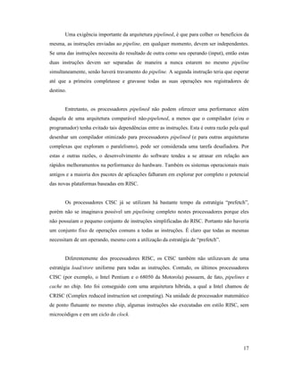 17
Uma exigência importante da arquitetura pipelined, é que para colher os benefícios da
mesma, as instruções enviadas ao pipeline, em qualquer momento, devem ser independentes.
Se uma das instruções necessita do resultado de outra como seu operando (input), então estas
duas instruções devem ser separadas de maneira a nunca estarem no mesmo pipeline
simultaneamente, senão haverá travamento do pipeline. A segunda instrução teria que esperar
até que a primeira completasse e gravasse todas as suas operações nos registradores de
destino.
Entretanto, os processadores pipelined não podem oferecer uma performance além
daquela de uma arquitetura comparável não-pipelened, a menos que o compilador (e/ou o
programador) tenha evitado tais dependências entre as instruções. Esta é outra razão pela qual
desenhar um compilador otimizado para processadores pipelined (e para outras arquiteturas
complexas que exploram o paralelismo), pode ser considerada uma tarefa desafiadora. Por
estas e outras razões, o desenvolvimento do software tendeu a se atrasar em relação aos
rápidos melhoramentos na performance do hardware. Também os sistemas operacionais mais
antigos e a maioria dos pacotes de aplicações falharam em explorar por completo o potencial
das novas plataformas baseadas em RISC.
Os processadores CISC já se utilizam há bastante tempo da estratégia “prefetch”,
porém não se imaginava possível um pipelining completo nestes processadores porque eles
não possuíam o pequeno conjunto de instruções simplificadas do RISC. Portanto não haveria
um conjunto fixo de operações comuns a todas as instruções. É claro que todas as mesmas
necessitam de um operando, mesmo com a utilização da estratégia de “prefetch”.
Diferentemente dos processadores RISC, os CISC também não utilizavam de uma
estratégia load/store uniforme para todas as instruções. Contudo, os últimos processadores
CISC (por exemplo, o Intel Pentium e o 68050 da Motorola) possuem, de fato, pipelines e
cache no chip. Isto foi conseguido com uma arquitetura híbrida, a qual a Intel chamou de
CRISC (Complex reduced instruction set computing). Na unidade de processador matemático
de ponto flutuante no mesmo chip, algumas instruções são executadas em estilo RISC, sem
microcódigos e em um ciclo do clock.
 