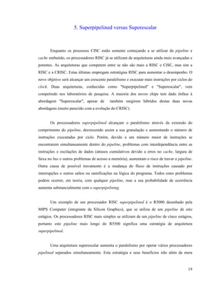 19
5. Superpipelined versus Superescalar
Enquanto os processos CISC estão somente começando a se utilizar do pipeline e
cache embutido, os processadores RISC já se utilizam de arquiteturas ainda mais avançadas e
potentes. As arquiteturas que competem entre se não são mais a RISC e CISC, mas sim a
RISC e a CRISC. Estas últimas empregam estratégias RISC para aumentar o desempenho. O
novo objetivo será alcançar um crescente paralelismo e executar mais instruções por ciclos do
clock. Duas arquiteturas, conhecidas como "Superpipelined" e "Superescalar", vem
competindo nos laboratórios de pesquisa. A maioria dos novos chips tem dado ênfase à
abordagem "Superescalar", apesar de também surgirem híbridos destas duas novas
abordagens (muito parecido com a evolução do CRISC).
Os processadores superpipelined alcançam o paralelismo através da extensão do
comprimento do pipeline, decrescendo assim a sua granulação e aumentando o número de
instruções executadas por ciclo. Porém, devido a um número maior de instruções se
encontrarem simultaneamente dentro do pipeline, problemas com interdependência entre as
instruções e oscilações de dados (atrasos cumulativos devido a erros no cache, largura de
faixa no bus e outros problemas de acesso a memória), aumentam o risco de travar o pipeline.
Outra causa de possível travamento é a mudança do fluxo de instruções causado por
interrupções e outros saltos ou ramificações na lógica do programa. Todos estes problemas
podem ocorrer, em teoria, com qualquer pipeline, mas a sua probabilidade de ocorrência
aumenta substancialmente com o superpipelining.
Um exemplo de um processador RISC superpipelined é o R5000 desenhado pela
MIPS Computer (integrante da Silicon Graphics), que se utiliza de um pipeline de oito
estágios. Os processadores RISC mais simples se utilizam de um pipeline de cinco estágios,
portanto este pipeline mais longo do R5500 significa uma estratégia de arquitetura
superpipelined.
Uma arquitetura superescalar aumenta o paralelismo por operar vários processadores
pipelined separados simultaneamente. Esta estratégia e seus benefícios irão além da mera
 