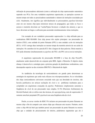 20
utilização de processadores adicionais (como a utilização de chip coprocessador matemático
separado nos PCs). Em uma verdadeira arquitetura superescalar, as operações ocorrem ao
mesmo tempo em todos os processadores aumentando o número de instruções executadas por
ciclo. Atualmente, isto significa que individualmente os processadores pipelined deveriam
estar em um mesmo chip (para minimizar atrasos de propagação), que todos os buses e
acessos à memória deveriam ser "cached"(para favorecer a redução dos atrasos), e que os
buses deveriam ser largos o suficiente para acomodar simultaneamente várias instruções.
Um exemplo de um verdadeiro processador superescalar é o chip utilizado para as
workstations IBM RS/6000. Este chip possui três seções principais: um processador de
inteiros (FXU), uma unidade de ponto flutuante (FPU) e uma unidade cache de instruções
(ICU). A ICU carrega duas instruções ao mesmo tempo da memória através de seu cache de
instruções. Os caminhos do bus para/da ICU têm a largura de duas palavras. Desta maneira a
ICU pode alimentar simultaneamente os pipelines da FXU e da FPU com as novas instruções.
A arquitetura superescalar do processador RS/6000 é a base do chip PowerPC,
atualmente sendo desenvolvido em conjunto pela IBM, Apple e Motorola. O objetivo desta
aliança é desenvolver a estratégia para a próxima geração de plataformas workstations, com
desempenho superior ao dos existentes IBM PS/2 e Macintosh da Apple.
As tendências da tecnologia de semicondutores em grande parte determinam as
estratégias de arquitetura que serão mais eficazes nos microprocessadores. Se as velocidades
dos chips semicondutores estivessem crescendo mais que sua densidade de circuitos, não
haveria justificativa em arriscar oscilações do clock e os problemas resultantes para o
compilador em arquiteturas avançadas de pipeline. Poderíamos simplesmente aumentar a
freqüência do clock de um processador mais simples. O PA (Precision Architecture) da
Hewlett-Packard, não se utiliza nem das técnicas, de superpipelining, nem de superescalar. É
somente uma bem projetada CPU pipelined com uma freqüência alta de clock.
Porém, as novas versões do RISC PA incluem um processador de ponto flutuante no
mesmo chip a fim de competir com outros chips que oferecem este recurso. Portanto, assim
como o chip 486 da Intel que também possui um processador de ponto flutuante no mesmo
chip que a unidade de processamento de inteiros, poderíamos argumentar que ele é
 