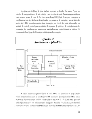 22
Um diagrama de bloco do chip Alpha é mostrado no Quadro 2 a seguir. Possui um
pipeline de números inteiros de sete estágios e um pipeline de ponto flutuante de dez estágios,
cada um com tempo de ciclo de 5ns (para a versão de 200 MHz). Os acessos à memória se
ramificam na interface do bus e são aceleradas por um cache de instrução e um de dados de,
ambos de 8 KB. Instruções duplas (duas instruções por clock) são então alimentadas via
unidade de controle central para as unidades de execução de inteiros e de ponto flutuante. Os
operandos são guardados nos arquivos de registradores de ponto flutuante e inteiros. As
operações de load/store são feitas pela unidade de endereçamento.
Quadro 2
Arquitetura Alpha-Risc
Instruction Cache
Integer Floating - Point
Execution Unit
Unit Central
Control
Bus Integer Unit Floating - Point
Interface Execution Register File
Unit
Address Unit
Write Buffer
Data Cache
A versão inicial dos processadores da série Alpha são chamados de chips 21064.
Foram implementados com a tecnologia CMOS submicron (Complementary Metal-Oxide
System) e encontram-se em versões com freqüência de clock de 150 a 200 MHz. possuem
uma arquitetura de 64 bits para os inteiros e de ponto flutuante. Foi projetado para trabalhar
como uma máquina load/store de 64 bits e com instruções de 32 bits de comprimento fixo. Os
 