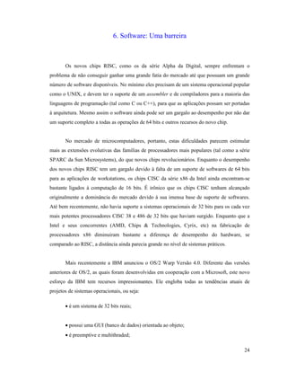24
6. Software: Uma barreira
Os novos chips RISC, como os da série Alpha da Digital, sempre enfrentam o
problema de não conseguir ganhar uma grande fatia do mercado até que possuam um grande
número de software disponíveis. No mínimo eles precisam de um sistema operacional popular
como o UNIX, e devem ter o suporte de um assembler e de compiladores para a maioria das
linguagens de programação (tal como C ou C++), para que as aplicações possam ser portadas
à arquitetura. Mesmo assim o software ainda pode ser um gargalo ao desempenho por não dar
um suporte completo a todas as operações de 64 bits e outros recursos do novo chip.
No mercado de microcomputadores, portanto, estas dificuldades parecem estimular
mais as extensões evolutivas das famílias de processadores mais populares (tal como a série
SPARC da Sun Microsystems), do que novos chips revolucionários. Enquanto o desempenho
dos novos chips RISC tem um gargalo devido à falta de um suporte de softwares de 64 bits
para as aplicações de workstations, os chips CISC da série x86 da Intel ainda encontram-se
bastante ligados à computação de 16 bits. É irônico que os chips CISC tenham alcançado
originalmente a dominância do mercado devido à sua imensa base de suporte de softwares.
Até bem recentemente, não havia suporte a sistemas operacionais de 32 bits para os cada vez
mais potentes processadores CISC 38 e 486 de 32 bits que haviam surgido. Enquanto que a
Intel e seus concorrentes (AMD, Chips & Technologies, Cyrix, etc) na fabricação de
processadores x86 diminuiram bastante a diferença de desempenho do hardware, se
comparado ao RISC, a distância ainda parecia grande no nível de sistemas práticos.
Mais recentemente a IBM anunciou o OS/2 Warp Versão 4.0. Diferente das versões
anteriores de OS/2, as quais foram desenvolvidas em cooperação com a Microsoft, este novo
esforço da IBM tem recursos impressionantes. Ele engloba todas as tendências atuais de
projetos de sistemas operacionais, ou seja:
· é um sistema de 32 bits reais;
· possui uma GUI (banco de dados) orientada ao objeto;
· é preemptive e multithraded;
 