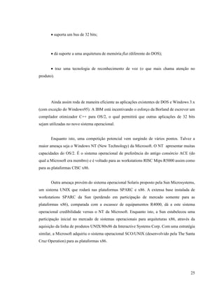 25
· suporta um bus de 32 bits;
· dá suporte a uma arquitetura de memória flat (diferente do DOS);
· traz uma tecnologia de reconhecimento de voz (o que mais chama atenção no
produto).
Ainda assim roda de maneira eficiente as aplicações existentes de DOS e Windows 3.x
(com exceção do Windows95). A IBM está incentivando o esforço da Borland de escrever um
compilador otimizador C++ para OS/2, o qual permitirá que outras aplicações de 32 bits
sejam utilizadas no novo sistema operacional.
Enquanto isto, uma competição potencial vem surgindo de vários pontos. Talvez a
maior ameaça seja o Windows NT (New Technology) da Microsoft. O NT apresentar muitas
capacidades do OS/2. É o sistema operacional de preferência do antigo consórcio ACE (do
qual a Microsoft era membro) e é voltado para as workstations RISC Mips R5000 assim como
para as plataformas CISC x86.
Outra ameaça provém do sistema operacional Solaris proposto pela Sun Microsystems,
um sistema UNIX que rodará nas plataformas SPARC e x86. A extensa base instalada de
workstations SPARC da Sun (perdendo em participação de mercado somente para as
plataformas x86), comparada com a escassez de equipamentos R4000, dá a este sistema
operacional credibilidade versus o NT da Microsoft. Enquanto isto, a Sun estabeleceu uma
participação inicial no mercado de sistemas operacionais para arquiteturas x86, através da
aquisição da linha de produtos UNIX/80x86 da Interactive Systems Corp. Com uma estratégia
similar, a Microsoft adquiriu o sistema operacional SCO/UNIX (desenvolvido pela The Santa
Cruz Operation) para as plataformas x86.
 