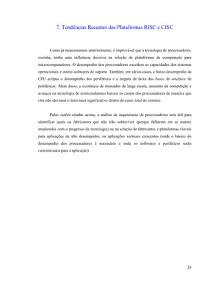 26
7. Tendências Recentes das Plataformas RISC e CISC
Como já mencionamos anteriormente, é improvável que a tecnologia de processadores,
sozinha, tenha uma influência decisiva na seleção de plataformas de computação para
microcomputadores. O desempenho dos processadores excedem as capacidades dos sistemas
operacionais e outros softwares de suporte. Também, em vários casos, o baixo desempenho da
CPU eclipsa o desempenho dos periféricos e a largura de faixa dos buses de interface de
periféricos. Além disso, a existência de mercados de larga escala, aumento da competição e
avanços na tecnologia de semicondutores baixou os custos dos processadores de maneira que
eles não são mais o item mais significativo dentro do custo total do sistema.
Pelas razões citadas acima, a análise de arquiteturas de processadores será útil para
identificar quais os fabricantes que não irão sobreviver (porque falharam em se manter
atualizados com o progresso da tecnologia) ou na seleção de fabricantes e plataformas viáveis
para aplicações de alto desempenho, ou aplicações verticais crescentes (onde o básico do
desempenho dos processadores é necessário e onde os softwares e periféricos serão
customizados para a aplicação).
 