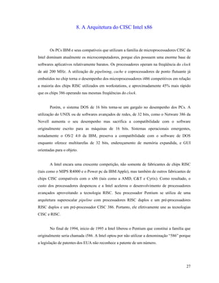 27
8. A Arquitetura do CISC Intel x86
Os PCs IBM e seus compatíveis que utilizam a família de microprocessadores CISC da
Intel dominam atualmente os microcomputadores, porque eles possuem uma enorme base de
softwares aplicativos relativamente baratos. Os processadores operam na freqüência do clock
de até 200 MHz. A utilização de pipelining, cache e coprocessadores de ponto flutuante já
embutidos no chip torna o desempenho dos microprocessadores i486 competitivos em relação
a maioria dos chips RISC utilizados em workstations, e aproximadamente 45% mais rápido
que os chips 386 operando nas mesmas freqüências do clock.
Porém, o sistema DOS de 16 bits torna-se um gargalo no desempenho dos PCs. A
utilização do UNIX ou de softwares avançados de redes, de 32 bits, como o Netware 386 da
Novell aumenta o seu desempenho mas sacrifica a compatibilidade com o software
originalmente escrito para as máquinas de 16 bits. Sistemas operacionais emergentes,
notadamente o OS/2 4.0 da IBM, preserva a compatibilidade com o software de DOS
enquanto oferece multitarefas de 32 bits, endereçamento de memória expandida, e GUI
orientadas para o objeto.
A Intel encara uma crescente competição, não somente de fabricantes de chips RISC
(tais como o MIPS R4000 e o Power pc da IBM/Apple), mas também de outros fabricantes de
chips CISC compatíveis com o x86 (tais como a AMD, C&T e Cyrix). Como resultado, o
custo dos processadores despencou e a Intel acelerou o desenvolvimento de processadores
avançados aproveitando a tecnologia RISC. Seu processador Pentium se utiliza de uma
arquitetura superescalar pipeline com processadores RISC duplos e um pré-processadores
RISC duplos e um pré-processador CISC 386. Portanto, ele efetivamente une as tecnologias
CISC e RISC.
No final de 1994, início de 1995 a Intel liberou o Pentium que constitui a família que
originalmente seria chamada i586. A Intel optou por não utilizar a denominação “586” porque
a legislação de patentes dos EUA não reconhece a patente de um número.
 