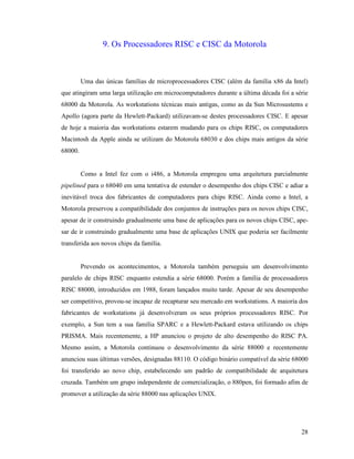 28
9. Os Processadores RISC e CISC da Motorola
Uma das únicas famílias de microprocessadores CISC (além da família x86 da Intel)
que atingiram uma larga utilização em microcomputadores durante a última década foi a série
68000 da Motorola. As workstations técnicas mais antigas, como as da Sun Microsustems e
Apollo (agora parte da Hewlett-Packard) utilizavam-se destes processadores CISC. E apesar
de hoje a maioria das workstations estarem mudando para os chips RISC, os computadores
Macintosh da Apple ainda se utilizam do Motorola 68030 e dos chips mais antigos da série
68000.
Como a Intel fez com o i486, a Motorola empregou uma arquitetura parcialmente
pipelined para o 68040 em uma tentativa de estender o desempenho dos chips CISC e adiar a
inevitável troca dos fabricantes de computadores para chips RISC. Ainda como a Intel, a
Motorola preservou a compatibilidade dos conjuntos de instruções para os novos chips CISC,
apesar de ir construindo gradualmente uma base de aplicações para os novos chips CISC, ape-
sar de ir construindo gradualmente uma base de aplicações UNIX que poderia ser facilmente
transferida aos novos chips da família.
Prevendo os acontecimentos, a Motorola também perseguiu um desenvolvimento
paralelo de chips RISC enquanto estendia a série 68000. Porém a família de processadores
RISC 88000, introduzidos em 1988, foram lançados muito tarde. Apesar de seu desempenho
ser competitivo, provou-se incapaz de recapturar seu mercado em workstations. A maioria dos
fabricantes de workstations já desenvolveram os seus próprios processadores RISC. Por
exemplo, a Sun tem a sua família SPARC e a Hewlett-Packard estava utilizando os chips
PRISMA. Mais recentemente, a HP anunciou o projeto de alto desempenho do RISC PA.
Mesmo assim, a Motorola continuou o desenvolvimento da série 88000 e recentemente
anunciou suas últimas versões, designadas 88110. O código binário compatível da série 68000
foi transferido ao novo chip, estabelecendo um padrão de compatibilidade de arquitetura
cruzada. Também um grupo independente de comercialização, o 880pen, foi formado afim de
promover a utilização da série 88000 nas aplicações UNIX.
 