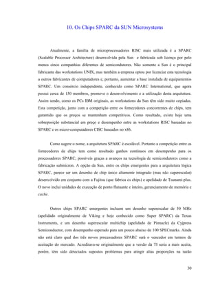 30
10. Os Chips SPARC da SUN Microsystems
Atualmente, a família de microprocessadores RISC mais utilizada é a SPARC
(Scalable Processor Architecture) desenvolvida pela Sun e fabricada sob licença por pelo
menos cinco companhias diferentes de semicondutores. Não somente a Sun é o principal
fabricante das workstations UNIX, mas também a empresa optou por licenciar esta tecnologia
a outros fabricantes de computadores e, portanto, aumentar a base instalada de equipamentos
SPARC. Um consórcio independente, conhecido como SPARC International, que agora
possui cerca de 150 membros, promove o desenvolvimento e a utilização desta arquitetura.
Assim sendo, como os PCs IBM originais, as workstations da Sun têm sido muito copiadas.
Esta competição, junto com a competição entre os fornecedores concorrentes de chips, tem
garantido que os preços se mantenham competitivos. Como resultado, existe hoje uma
sobreposição substancial em preço e desempenho entre as workstations RISC baseadas no
SPARC e os micro-computadores CISC baseados no x86.
Como sugere o nome, a arquitetura SPARC é escalável. Portanto a competição entre os
fornecedores de chips tem como resultado ganhos contínuos em desempenho para os
processadores SPARC, possíveis graças a avanços na tecnologia de semicondutores como a
fabricação submicron. A opção da Sun, entre os chips emergentes para a arquitetura lógica
SPARC, parece ser um desenho de chip único altamente integrado (mas não superescalar)
desenvolvido em conjunto com a Fujitsu (que fabrica os chips) e apelidado de Tsunami-plus.
O novo inclui unidades de execução de ponto flutuante e inteiro, gerenciamento de memória e
cache.
Outros chips SPARC emergentes incluem um desenho superescalar de 50 MHz
(apelidado originalmente de Viking e hoje conhecido como Super SPARC) da Texas
Instruments, e um desenho superescalar multichip (apelidado de Pinnacle) da Cyjpress
Semiconductor, com desempenho esperado para um pouco abaixo de 100 SPECmarks. Ainda
não está claro qual dos três novos processadores SPARC será o vencedor em termos de
aceitação do mercado. Acreditava-se originalmente que a versão da TI seria a mais aceita,
porém, têm sido detectados supostos problemas para atingir altas proporções na razão
 