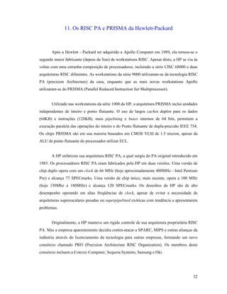 32
11. Os RISC PA e PRISMA da Hewlett-Packard
Após a Hewlett - Packard ter adquirido a Apollo Computer em 1989, ela tornou-se o
segundo maior fabricante (depois da Sun) de workstations RISC. Apesar disto, a HP se viu às
voltas com uma estranha composição de processadores, incluindo a série CISC 68000 e duas
arquiteturas RISC diferentes. As workstations da série 9000 utilizaram-se da tecnologia RISC
PA (precision Archtecture) da casa, enquanto que as mais novas workstations Apollo
utilizaram-se do PRISMA (Parallel Reduced Instruction Set Multiprocessor).
Utilizado nas workstations da série 1000 da HP, a arquitetura PRISMA inclui unidades
independentes de inteiro e ponto flutuante. O uso de largos caches duplos para os dados
(64KB) e instruções (128KB), mais pipelining e buses internos de 64 bits, permitem a
execução paralela das operações do inteiro e do Ponto flutuante de dupla-precisão IEEE 754.
Os chips PRISMA são em sua maioria baseados em CMOS VLSI de 1.5 micron, apesar da
ALU de ponto flutuante do processador utilizar ECL.
A HP enfatizou sua arquitetura RISC PA, a qual surgiu do PA original introduzido em
1983. Os processadores RISC PA eram fabricados pela HP em duas versões. Uma versão de
chip duplo opera com um clock de 66 MHz (hoje aproximadamente 400MHz - Intel Pentium
Pro) e alcança 77 SPECmarks. Uma versão de chip único, mais recente, opera a 100 MHz
(hoje 150Mhz a 180MHz) e alcança 120 SPECmarks. Os desenhos da HP são de alto
desempenho operando em altas freqüências de clock, apesar de evitar a necessidade de
arquiteturas superescalares pesadas ou superpipelined exóticas com tendência a apresentarem
problemas.
Originalmente, a HP manteve um rígido controle de sua arquitetura proprietária RISC
PA. Mas a empresa aparentemente decidiu contra-atacar a SPARC, MIPS e outras alianças da
indústria através do licenciamento da tecnologia para outras empresas, formando um novo
consórcio chamado PRO (Precision Architecture RISC Organization). Os membros deste
consórcio incluem a Convex Computer, Sequoia Systems, Sansung e Oki.
 