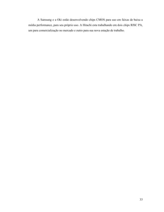 33
A Samsung e a Oki estão desenvolvendo chips CMOS para uso em faixas de baixa a
média performance, para seu próprio uso. A Hitachi esta trabalhando em dois chips RISC PA,
um para comercialização no mercado e outro para sua nova estação de trabalho.
 