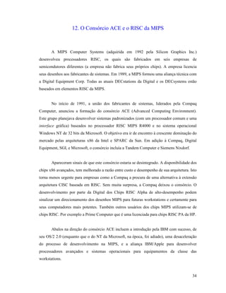 34
12. O Consórcio ACE e o RISC da MIPS
A MIPS Computer Systems (adquirida em 1992 pela Silicon Graphics Inc.)
desenvolveu processadores RISC, os quais são fabricados em seis empresas de
semicondutores diferentes (a empresa não fabrica seus próprios chips). A empresa licencia
seus desenhos aos fabricantes de sistemas. Em 1989, a MIPS formou uma aliança técnica com
a Digital Equipment Corp. Todas as atuais DECstations da Digital e os DECsystems estão
baseados em elementos RISC da MIPS.
No início de 1991, a união dos fabricantes de sistemas, liderados pela Compaq
Computer, anunciou a formação do consórcio ACE (Advanced Computing Environment).
Este grupo planejava desenvolver sistemas padronizados (com um processador comum e uma
interface gráfica) baseados no processador RISC MIPS R4000 e no sistema operacional
Windows NT de 32 bits da Microsoft. O objetivo era ir de encontro à crescente dominação do
mercado pelas arquiteturas x86 da Intel e SPARC da Sun. Em adição à Compaq, Digital
Equipment, SGI, e Microsoft, o consórcio incluía a Tandem Computer e Siemens Nixdorf.
Apareceram sinais de que este consórcio estaria se desintegrado. A disponibilidade dos
chips x86 avançados, tem melhorado a razão entre custo e desempenho de sua arquitetura. Isto
torna menos urgente para empresas como a Compaq a procura de uma alternativa à extensão
arquitetura CISC baseada em RISC. Sem muita surpresa, a Compaq deixou o consórcio. O
desenvolvimento por parte da Digital dos Chips RISC Alpha de alto-desempenho podem
sinalizar um direcionamento dos desenhos MIPS para futuras workstations e certamente para
seus computadores mais potentes. Também outros usuários dos chips MIPS utilizam-se de
chips RISC. Por exemplo a Prime Computer que é uma licenciada para chips RISC PA da HP.
Abalos na direção do consórcio ACE incluem a introdução pela IBM com sucesso, de
seu OS/2 2.0 (enquanto que o do NT da Microsoft, na época, foi adiado), uma desaceleração
do processo de desenvolvimento na MIPS, e a aliança IBM/Apple para desenvolver
processadores avançados e sistemas operacionais para equipamentos da classe das
workstations.
 