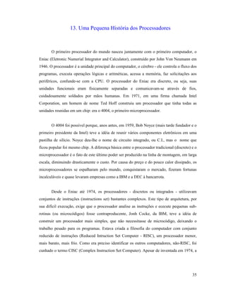 35
13. Uma Pequena História dos Processadores
O primeiro processador do mundo nasceu juntamente com o primeiro computador, o
Eniac (Eletronic Numerial Integrator and Calculator), construído por John Von Neumann em
1946. O processador é a unidade principal do computador, o cérebro - ele controla o fluxo dos
programas, executa operações lógicas e aritméticas, acessa a memória, faz solicitações aos
periféricos, confunde-se com a CPU. O processador do Eniac era discreto, ou seja, suas
unidades funcionais eram fisicamente separadas e comunicavam-se através de fios,
cuidadosamente soldados por mãos humanas. Em 1971, em uma firma chamada Intel
Corporation, um homem de nome Ted Hoff construiu um processador que tinha todas as
unidades reunidas em um chip: era o 4004, o primeiro microprocessador.
O 4004 foi possível porque, anos antes, em 1959, Bob Noyce (mais tarde fundador e o
primeiro presidente da Intel) teve a idéia de reunir vários componentes eletrônicos em uma
pastilha de silício. Noyce deu-lhe o nome de circuito integrado, ou C.I., mas o nome que
ficou popular foi mesmo chip. A diferença básica entre o processador tradicional (discreto) e o
microprocessador é o fato de este último poder ser produzido na linha de montagem, em larga
escala, diminuindo drasticamente o custo. Por causa do preço e do pouco calor dissipado, os
microprocessadores se espalharam pelo mundo, conquistaram o mercado, fizeram fortunas
incalculáveis e quase levaram empresas como a IBM e a DEC à bancarrota.
Desde o Eniac até 1974, os processadores - discretos ou integrados - utilizavam
conjuntos de instruções (instructions set) bastantes complexos. Este tipo de arquitetura, por
sua difícil execução, exige que o processador analise as instruções e ececute pequenas sub-
rotinas (ou microcódigos) fosse contraproducente, Jonh Cocke, da IBM, teve a idéia de
construir um processador mais simples, que não necessitasse de microcódigo, deixando o
trabalho pesado para os programas. Estava criada a filosofia do computador com conjunto
reduzido de instruções (Reduced Intruction Set Computer - RISC), um processador menor,
mais barato, mais frio. Como era preciso identificar os outros computadores, não-RISC, foi
cunhado o termo CISC (Complex Instruction Set Computer). Apesar de inventada em 1974, a
 