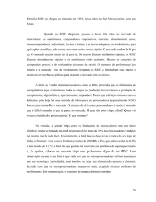 36
filosofia RISC só chegou ao mercado em 1985, pelas mãos da Sun Microsystems, com seu
Sparc.
Quando os RISC chegaram, passou a haver três vãos no mercado de
informática: os mainframes, computadores corporativos, enormes, absurdamente caros;
microcomputadores, individuais, baratos e lentos; e as novas máquinas, as workstations, para
aplicações científicas, não muito caras mas muito, muito rápidas. O mercado mudou de lá pra
cá. O mercado mudou muito de lá para cá. Os micros ficaram muitíssimo rápidos, os RISC
ficaram absurdamente rápidos e os mainframes estão acabados. Mesmo os conceitos de
computador pessoal e de workstation deixaram de existir. O aumento de performance dos
micros e a exaustão vão de workstations forçaram os RISC a diminuírem seus preços e
desenvolver interfacess gráficas para disputar o mercado com os micros.
A Intel, ao vender microprocessadores como o 4004, pretendia que os fabricantes de
computadores (que controlavam todas as etapas da produção) terceirizassem a produção de
componentes, algo inédito e, aparentemente, impossível. Parece que o feitiço virou-se contra o
feiticeiro, pois hoje há uma miríade de fabricantes de processadores (especialmente RISC)
loucos para tomar-lhe o mercado. O número de diferentes processadores à venda é tamanho
que é difícil entender o que se passa no mercado. O quer são estes chips, afinal? Quem vai
vencer a batalha dos processadores? O que comprar?
Na verdade, a grande briga entre os fabricantes de processadores tem um único
objetivo: roubar o mercado da Intel, responsável por mais de 70% dos processadores vendidos
no mundo, tarefa nada fácil. Recentemente, a Intel lançou duas novas versões do seu topo de
linha, o Pentium. Com o novo Pentium (versões de 200MHz e Pro, que utiliza wafer de 0.35u
e tem tensão de 2.7 V) a Intel diz que garante ter resolvido um problema de superaquecimento
e, de quebra, colocou no mercado chips com performance digna de um RISC. Uma
observação curiosa a ser feita é que cada vez que os microprocessadores sofriam mudanças
em sua tecnologia (velocidade), suas tensões, ou seja, sua alimentação passava a diminuir,
fazendo com que os microprocessadores esquentem mais, exigindo técnicas melhores de
resfriamento. Em compensação, o consumo de energia diminuía também.
 