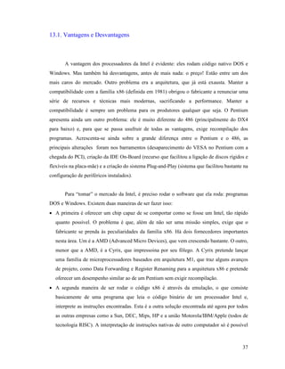 37
13.1. Vantagens e Desvantagens
A vantagem dos processadores da Intel é evidente: eles rodam código nativo DOS e
Windows. Mas também há desvantagens, antes de mais nada: o preço! Estão entre um dos
mais caros do mercado. Outro problema era a arquitetura, que já está exausta. Manter a
compatibilidade com a família x86 (definida em 1981) obrigou o fabricante a renunciar uma
série de recursos e técnicas mais modernas, sacrificando a performance. Manter a
compatibilidade é sempre um problema para os produtores qualquer que seja. O Pentium
apresenta ainda um outro problema: ele é muito diferente do 486 (principalmente do DX4
para baixo) e, para que se passa usufruir de todas as vantagens, exige recompilação dos
programas. Acrescenta-se ainda sobre a grande diferença entre o Pentium e o 486, as
principais alterações foram nos barramentos (desaparecimento do VESA no Pentium com a
chegada do PCI), criação da IDE On-Board (recurso que facilitou a ligação de discos rígidos e
flexíveis na placa-mãe) e a criação do sistema Plug-and-Play (sistema que facilitou bastante na
configuração de periféricos instalados).
Para “tomar” o mercado da Intel, é preciso rodar o software que ela roda: programas
DOS e Windows. Existem duas maneiras de ser fazer isso:
· A primeira é oferecer um chip capaz de se comportar como se fosse um Intel, tão rápido
quanto possível. O problema é que, além de não ser uma missão simples, exige que o
fabricante se prenda às peculiaridades da família x86. Há dois fornecedores importantes
nesta área. Um é a AMD (Advanced Micro Devices), que vem crescendo bastante. O outro,
menor que a AMD, é a Cyrix, que impressoina por seu fôlego. A Cyrix pretende lançar
uma família de microprocessadores baseados em arquitetura M1, que traz alguns avanços
de projeto, como Data Forwarding e Register Renaming para a arquitetura x86 e pretende
oferecer um desempenho similar ao de um Pentium sem exigir recompilação.
· A segunda maneira de ser rodar o código x86 é através da emulação, o que consiste
basicamente de uma programa que leia o código binário de um processador Intel e,
interprete as instruções encontradas. Esta é a outra solução encontrada até agora por todos
as outras empresas como a Sun, DEC, Mips, HP e a união Motorola/IBM/Apple (todos de
tecnologia RISC). A interpretação de instruções nativas de outro computador só é possível
 