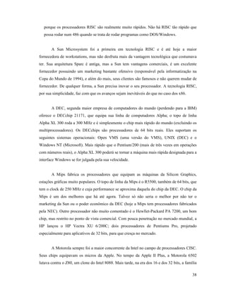 38
porque os processadores RISC são realmente muito rápidos. Não há RISC tão rápido que
possa rodar num 486 quando se trata de rodar programas como DOS/Windows.
A Sun Microsystem foi a primeira em tecnologia RISC e é até hoje a maior
fornecedora de workstations, mas não desfruta mais da vantagem tecnológica que costumava
ter. Sua arquitetura Sparc é antiga, mas a Sun tem vantagens comerciais, é um excelente
fornecedor possuindo um marketing bastante ofensivo (responsável pela informatização na
Copa do Mundo de 1994), e além do mais, seus clientes são famosos e não querem mudar de
fornecedor. De qualquer forma, a Sun precisa inovar o seu processador. A tecnologia RISC,
por sua simplicidade, faz com que os avanços sejam inevitáveis do que no caso dos x86.
A DEC, segunda maior empresa de computadores do mundo (perdendo para a IBM)
oferece o DECchip 21171, que equipa sua linha de computadores Alpha; o topo de linha
Alpha XL 300 roda a 300 MHz e é simplesmente o chip mais rápido do mundo (excluindo os
multiprocessadores). Os DECchips são processadores de 64 bits reais. Eles suportam os
seguintes sistemas operacionais: Open VMS (uma versão do VMS), UNIX (DEC) e o
Windows NT (Microsoft). Mais rápido que o Pentium/200 (mais de três vezes em operações
com números reais), o Alpha XL 300 poderá se tornar a máquina mais rápida designada para a
interface Windows se for julgada pela sua velocidade.
A Mips fabrica os processadores que equipam as máquinas da Silicon Graphics,
estações gráficas muito populares. O topo de linha da Mips é o R5500, também de 64 bits, que
tem o clock de 250 MHz e cuja performance se aproxima daquela do chip da DEC. O chip da
Mips é um dos melhores que há até agora. Talvez só não seria o melhor por não ter o
marketing da Sun ou o poder econômico da DEC (hoje a Mips tem processadores fabricados
pela NEC). Outro processador não muito comentado é o Hewllet-Packard PA 7200, um bom
chip, mas restrito no ponto de vista comercial. Com pouca penetração no mercado mundial, a
HP lançou o HP Vectra XU 6/200C; dois processadores de Pentiums Pro, projetado
especialmente para aplicativos de 32 bits, para que cresça no mercado.
A Motorola sempre foi a maior concorrente da Intel no campo de processadores CISC.
Seus chips equipavam os micros da Apple. No tempo da Apple II Plus, a Motorola 6502
lutava contra o Z80, um clone do Intel 8088. Mais tarde, na era dos 16 e dos 32 bits, a família
 