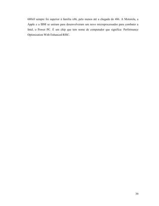 39
680x0 sempre foi superior à família x86, pelo menos até a chegada do 486. A Motorola, a
Apple e a IBM se uniram para desenvolveram um novo microprocessador para combater a
Intel, o Power PC. É um chip que tem nome de computador que significa: Performance
Optimization With Enhanced RISC.
 