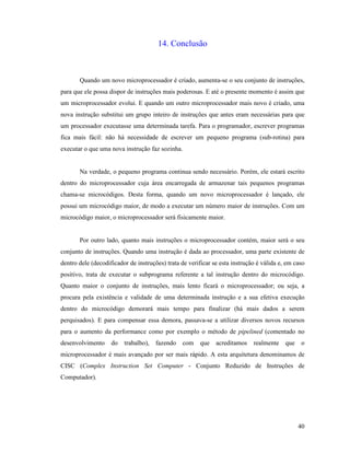 40
14. Conclusão
Quando um novo microprocessador é criado, aumenta-se o seu conjunto de instruções,
para que ele possa dispor de instruções mais poderosas. E até o presente momento é assim que
um microprocessador evolui. E quando um outro microprocessador mais novo é criado, uma
nova instrução substitui um grupo inteiro de instruções que antes eram necessárias para que
um processador executasse uma determinada tarefa. Para o programador, escrever programas
fica mais fácil: não há necessidade de escrever um pequeno programa (sub-rotina) para
executar o que uma nova instrução faz sozinha.
Na verdade, o pequeno programa continua sendo necessário. Porém, ele estará escrito
dentro do microprocessador cuja área encarregada de armazenar tais pequenos programas
chama-se microcódigos. Desta forma, quando um novo microprocessador é lançado, ele
possui um microcódigo maior, de modo a executar um número maior de instruções. Com um
microcódigo maior, o microprocessador será fisicamente maior.
Por outro lado, quanto mais instruções o microprocessador contém, maior será o seu
conjunto de instruções. Quando uma instrução é dada ao processador, uma parte existente de
dentro dele (decodificador de instruções) trata de verificar se esta instrução é válida e, em caso
positivo, trata de executar o subprograma referente a tal instrução dentro do microcódigo.
Quanto maior o conjunto de instruções, mais lento ficará o microprocessador; ou seja, a
procura pela existência e validade de uma determinada instrução e a sua efetiva execução
dentro do microcódigo demorará mais tempo para finalizar (há mais dados a serem
perquisados). E para compensar essa demora, passava-se a utilizar diversos novos recursos
para o aumento da performance como por exemplo o método de pipelined (comentado no
desenvolvimento do trabalho), fazendo com que acreditamos realmente que o
microprocessador é mais avançado por ser mais rápido. A esta arquitetura denominamos de
CISC (Complex Instruction Set Computer - Conjunto Reduzido de Instruções de
Computador).
 