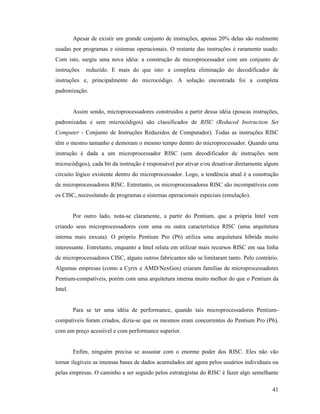 41
Apesar de existir um grande conjunto de instruções, apenas 20% delas são realmente
usadas por programas e sistemas operacionais. O restante das instruções é raramente usado.
Com isto, surgiu uma nova idéia: a construção de microprocessador com um conjunto de
instruções reduzido. E mais do que isto: a completa eliminação do decodificador de
instruções e, principalmente do microcódigo. A solução encontrada foi a completa
padronização.
Assim sendo, microprocessadores construídos a partir dessa idéia (poucas instruções,
padronizadas e sem microcódigos) são classificados de RISC (Reduced Instruction Set
Computer - Conjunto de Instruções Reduzidos de Computador). Todas as instruções RISC
têm o mesmo tamanho e demoram o mesmo tempo dentro do microprocessador. Quando uma
instrução é dada a um microprocessador RISC (sem decodificador de instruções nem
microcódigos), cada bit da instrução é responsável por ativar e/ou desativar diretamente algum
circuito lógico existente dentro do microprocessador. Logo, a tendência atual é a construção
de microprocessadores RISC. Entretanto, os microprocessadores RISC são incompatíveis com
os CISC, necessitando de programas e sistemas operacionais especiais (emulação).
Por outro lado, nota-se claramente, a partir do Pentium, que a própria Intel vem
criando seus microprocessadores com uma ou outra característica RISC (uma arquitetura
interna mais enxuta). O próprio Pentium Pro (P6) utiliza uma arquitetura híbrida muito
interessante. Entretanto, enquanto a Intel reluta em utilizar mais recursos RISC em sua linha
de microprocessadores CISC, alguns outros fabricantes não se limitaram tanto. Pelo contrário.
Algumas empresas (como a Cyrix e AMD/NexGen) criaram famílias de microprocessadores
Pentium-compatíveis, porém com uma arquitetura interna muito melhor do que o Pentium da
Intel.
Para se ter uma idéia de performance, quando tais microprocessadores Pentium-
compatíveis foram criados, dizia-se que os mesmos eram concorrentes do Pentium Pro (P6),
com um preço acessível e com performance superior.
Enfim, ninguém precisa se assustar com o enorme poder dos RISC. Eles não vão
tornar ilegíveis as imensas bases de dados acumulados até agora pelos usuários individuais ou
pelas empresas. O caminho a ser seguido pelos estrategistas do RISC é fazer algo semelhante
 