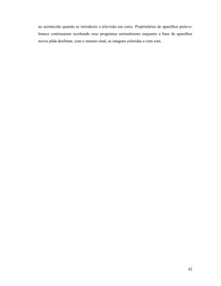 42
ao acontecido quando se introduziu a televisão em cores. Proprietários de aparelhos preto-e-
branco continuaram recebendo seus programas normalmente enquanto a base de aparelhos
novos pôde desfrutar, com o mesmo sinal, as imagens coloridas e com som.
 