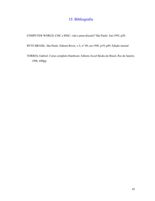 43
15. Bibliografia
COMPUTER WORLD. CISC e RISC: vale a pena discutir? São Paulo. Jun.1993, p20.
BYTE BRASIL. São Paulo. Editora Rever, v.5, n° 09, set.1996. p19; p49. Edição mensal
TORRES, Gabriel. Curso completo Hardware. Editora Axcel Books do Brasil, Rio de Janeiro.
1996. 690pp.
 