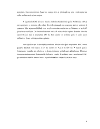 6
possuíam. Mas conseguiram chegar ao sucesso com a introdução de uma versão capaz de
rodar também aplicativos antigos.
A arquitetura RISC possui o mesmo problema fundamental que o Windows e o OS/2
apresentavam: os sistemas não rodam de modo adequado os programas que os usuários já
possuem. Mas a compatibilidade com versões anteriores existente no Windows e no OS/2
poderia ser corrigida. Os sistemas baseados em RISC nunca serão capazes de rodar software
desenvolvidos para a arquitetura x86 tão bem quanto os sistemas para os quais esses
aplicativos foram originalmente projetados.
Isso significa que os microprocessadores influenciados pela arquitetura RISC nunca
poderão desafiar com sucesso o x86 no campo dos PCs de mesa? Não. A medida que as
ferramentas baseadas em objetos e o desenvolvimento voltado para plataformas diferentes
tornam-se mais comuns, fica mais fácil oferecer versões de software para a arquitetura RISC,
podendo esta desafiar com sucesso a arquitetura x86 no campo dos PCs de mesa.
 