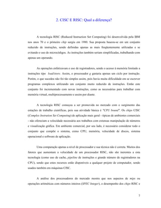 7
2. CISC E RISC: Qual a diferença?
A tecnologia RISC (Reduced Instruction Set Computing) foi desenvolvida pela IBM
nos anos 70 e o primeiro chip surgiu em 1980. Sua proposta baseou-se em um conjunto
reduzido de instruções, sendo definidas apenas as mais freqüentemente utilizadas e se
evitando o uso de microcódigos. As instruções também seriam simplificadas, trabalhando com
apenas um operando.
As operações enfatizavam o uso de registradores, sendo o acesso à memória limitado a
instruções tipo load/store. Assim, o processador g gastaria apenas um ciclo por instrução.
Porém, o que sucedeu não foi tão simples assim, pois havia muita dificuldade em se escrever
programas complexos utilizando um conjunto muito reduzido de instruções. Então este
conjunto foi incrementado com novas instruções, como as necessárias para trabalhar com
memória virtual, multiprocessamento e assim por diante.
A tecnologia RISC começou a ser promovida no mercado com o surgimento das
estações de trabalho científicas, pois sua atividade básica é "CPU bound". Os chips CISC
(Complex Instrution Set Computing) de aplicação mais geral - típicas de ambientes comerciais
- não ofereciam a velocidade necessária aos trabalhos com extensas manipulação de números
e visualização gráfica. Em ambiente comercial, por seu lado, é necessário considerar todo o
conjunto que compõe o sistema, como CPU, memória, velocidade de discos, sistema
operacional e software de aplicação.
Uma comparação apenas a nível de processador e sua técnica não é correta. Muitos dos
fatores que aumentam a velocidade de um processador RISC, não são inerentes a esta
tecnologia (como uso de cache, pipeline de instruções e grande número de registradores na
CPU), sendo que estes recursos estão disponíveis a qualquer projeto de computador, sendo
usados também em máquinas CISC.
A análise dos processadores do mercado mostra que nos aspectos de mips ou
operações aritméticas com números inteiros (SPEC Integer), o desempenho dos chips RISC e
 