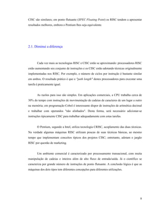 8
CISC são similares; em ponto flutuante (SPEC Floating Point) os RISC tendem a apresentar
resultados melhores, embora o Pentium lhes seja equivalente.
2.1. Diminui a diferença
Cada vez mais as tecnologias RISC e CISC estão se aproximando: processadores RISC
estão aumentando seu conjunto de instruções e os CISC estão adotando técnicas originalmente
implementadas nos RISC. Por exemplo, o número de ciclos por instrução é bastante similar
em ambos. O resultado prático é que o "path length" destes processadores para executar uma
tarefa é praticamente igual.
As razões para isso são simples. Em aplicações comerciais, a CPU trabalha cerca de
30% do tempo com instruções de movimentação de cadeias de caracteres de um lugar a outro
na memória; em programação Cobol é interessante dispor de instruções de aritmética decimal
e trabalhar com operandos "não alinhados". Desta forma, será necessário adicionar-se
instruções tipicamente CISC para trabalhar adequadamente com estas tarefas.
O Pentium, segundo a Intel, utiliza tecnologia CRISC, acoplamento das duas técnicas.
Na verdade algumas máquinas RISC utilizam poucas de suas técnicas básicas, ao mesmo
tempo que implementam conceitos típicos dos projetos CISC; entretanto, adotam o jargão
RISC por questão de marketing.
Um ambiente comercial é caracterizado por processamento transacional, com muita
manipulação de cadeias e inteiros além de alto fluxo de entrada/saída. Já o científico se
caracteriza por grande número de instruções de ponto flutuante. A conclusão lógica é que as
máquinas dos dois tipos tem diferentes concepções para diferentes utilizações.
 