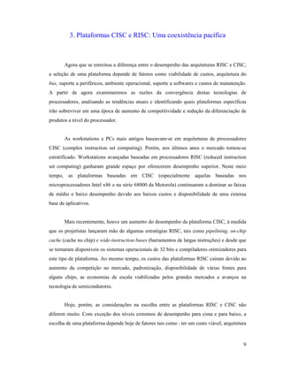 9
3. Plataformas CISC e RISC: Uma coexistência pacífica
Agora que se estreitou a diferença entre o desempenho das arquiteturas RISC e CISC,
a seleção de uma plataforma depende de fatores como viabilidade de custos, arquitetura do
bus, suporte a periféricos, ambiente operacional, suporte a softwares e custos de manutenção.
A partir de agora examinaremos as razões da convergência destas tecnologias de
processadores, analisando as tendências atuais e identificando quais plataformas específicas
irão sobreviver em uma época de aumento de competitividade e redução da diferenciação de
produtos a nível do processador.
As workstations e PCs mais antigos baseavam-se em arquiteturas de processadores
CISC (complex instruction set computing). Porém, nos últimos anos o mercado tornou-se
estratificado. Workstations avançadas baseadas em processadores RISC (reduced instruction
set computing) ganharam grande espaço por oferecerem desempenho superior. Neste meio
tempo, as plataformas baseadas em CISC (especialmente aquelas baseadas nos
microprocessadores Intel x86 e na série 68000 da Motorola) continuaram a dominar as faixas
de médio e baixo desempenho devido aos baixos custos e disponibilidade de uma extensa
base de aplicativos.
Mais recentemente, houve um aumento do desempenho da plataforma CISC, à medida
que os projetistas lançaram mão de algumas estratégias RISC, tais como pipelining, on-chip
cache (cache no chip) e wide-instruction buses (barramentos de largas instruções) e desde que
se tornaram disponíveis os sistemas operacionais de 32 bits e compiladores otimizadores para
este tipo de plataforma. Ao mesmo tempo, os custos das plataformas RISC cairam devido ao
aumento da competição no mercado, padronização, disponibilidade de várias fontes para
alguns chips, as economias de escala viabilizadas pelos grandes mercados e avanços na
tecnologia de semicondutores.
Hoje, porém, as considerações na escolha entre as plataformas RISC e CISC não
diferem muito. Com exceção dos níveis extremos de desempenho para cima e para baixo, a
escolha de uma plataforma depende hoje de fatores tais como : ter um custo viável, arquitetura
 