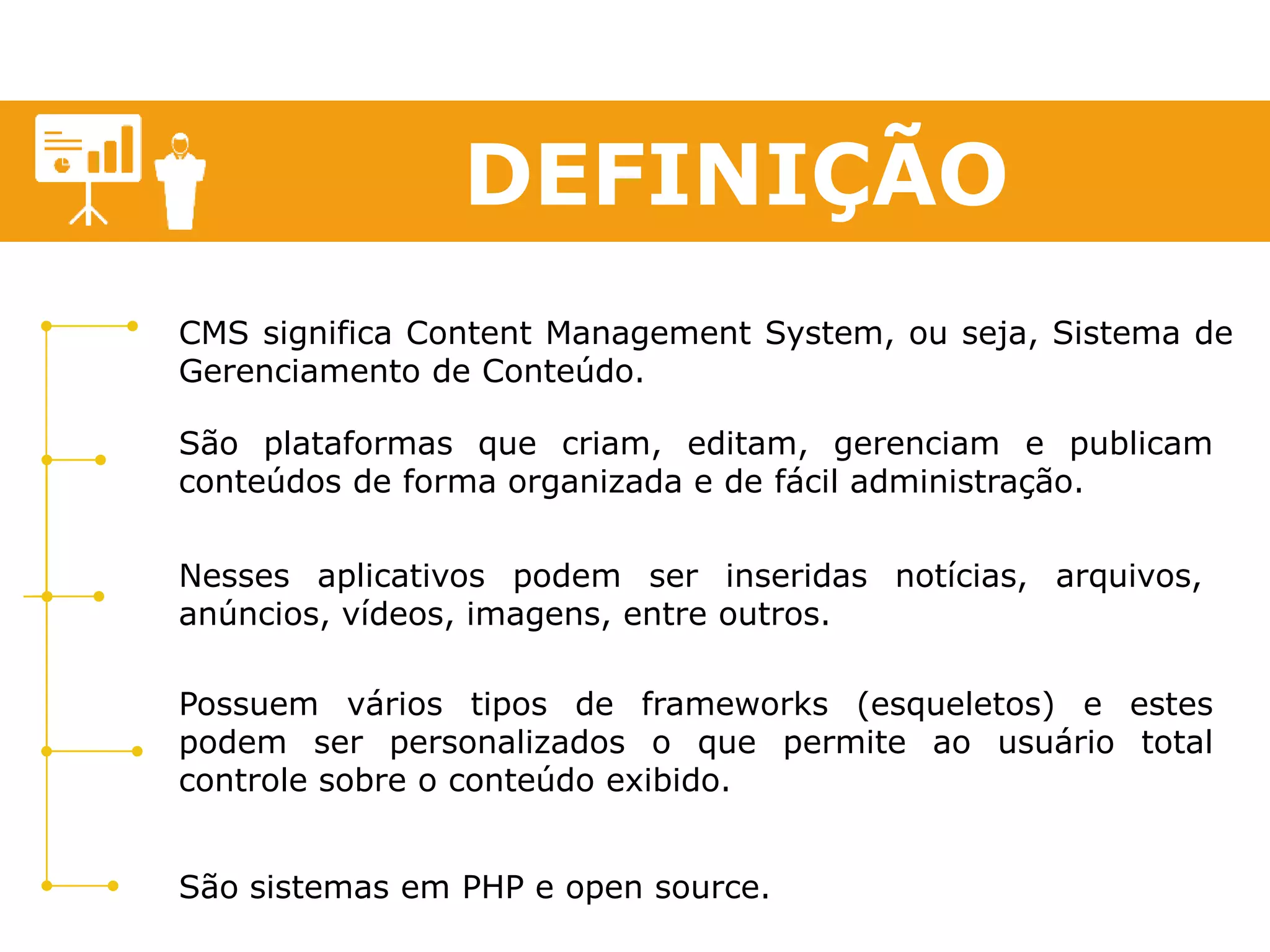 DEFINIÇÃO 
CMS significa Content Management System, ou seja, Sistema de 
Gerenciamento de Conteúdo. 
São plataformas que criam, editam, gerenciam e publicam 
conteúdos de forma organizada e de fácil administração. 
Nesses aplicativos podem ser inseridas notícias, arquivos, 
anúncios, vídeos, imagens, entre outros. 
Possuem vários tipos de frameworks (esqueletos) e estes 
podem ser personalizados o que permite ao usuário total 
controle sobre o conteúdo exibido. 
São sistemas em PHP e open source. 
 