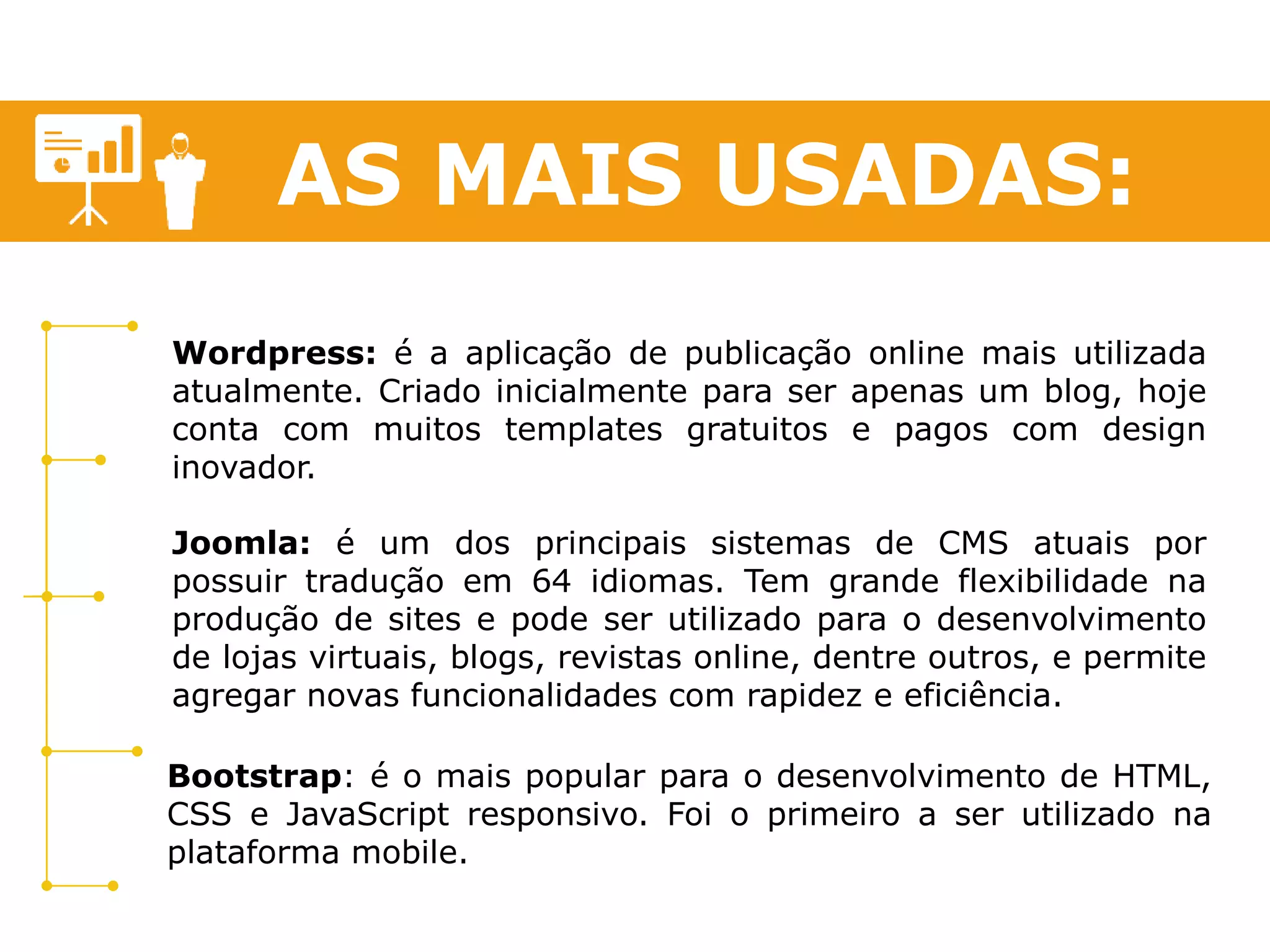 AS MAIS USADAS: 
Wordpress: é a aplicação de publicação online mais utilizada 
atualmente. Criado inicialmente para ser apenas um blog, hoje 
conta com muitos templates gratuitos e pagos com design 
inovador. 
Joomla: é um dos principais sistemas de CMS atuais por 
possuir tradução em 64 idiomas. Tem grande flexibilidade na 
produção de sites e pode ser utilizado para o desenvolvimento 
de lojas virtuais, blogs, revistas online, dentre outros, e permite 
agregar novas funcionalidades com rapidez e eficiência. 
Bootstrap: é o mais popular para o desenvolvimento de HTML, 
CSS e JavaScript responsivo. Foi o primeiro a ser utilizado na 
plataforma mobile. 
 