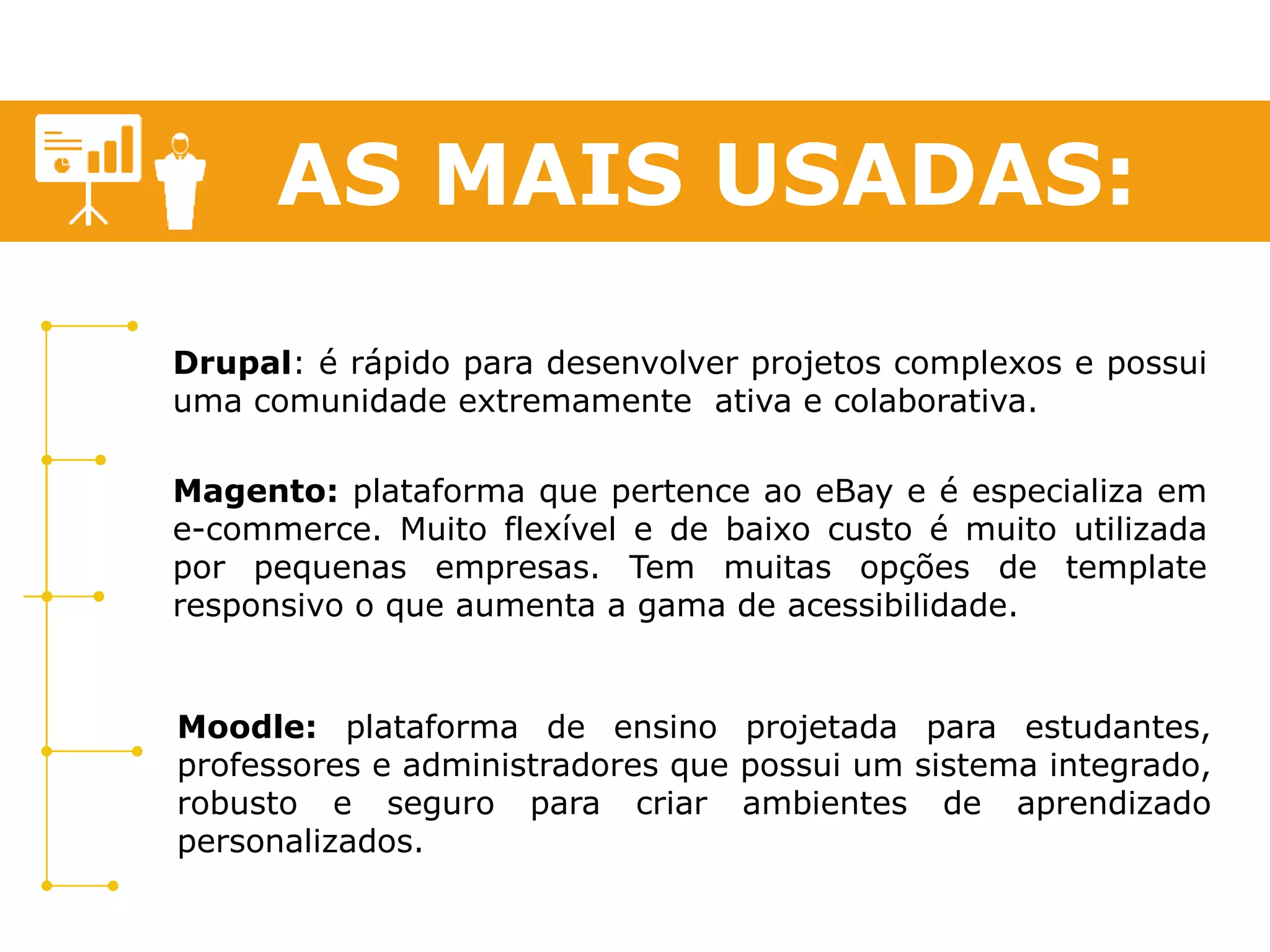 AS MAIS USADAS: 
Drupal: é rápido para desenvolver projetos complexos e possui 
uma comunidade extremamente ativa e colaborativa. 
Magento: plataforma que pertence ao eBay e é especializa em 
e-commerce. Muito flexível e de baixo custo é muito utilizada 
por pequenas empresas. Tem muitas opções de template 
responsivo o que aumenta a gama de acessibilidade. 
Moodle: plataforma de ensino projetada para estudantes, 
professores e administradores que possui um sistema integrado, 
robusto e seguro para criar ambientes de aprendizado 
personalizados. 
 