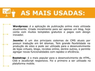AS MAIS USADAS: 
Wordpress: é a aplicação de publicação online mais utilizada atualmente. Criado inicialmente para ser apenas um blog, hoje conta com muitos templates gratuitos e pagos com design inovador. 
Joomla: é um dos principais sistemas de CMS atuais por possuir tradução em 64 idiomas. Tem grande flexibilidade na produção de sites e pode ser utilizado para o desenvolvimento de lojas virtuais, blogs, revistas online, dentre outros, e permite agregar novas funcionalidades com rapidez e eficiência. 
Bootstrap: é o mais popular para o desenvolvimento de HTML, CSS e JavaScript responsivo. Foi o primeiro a ser utilizado na plataforma mobile.  