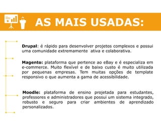 AS MAIS USADAS: 
Magento: plataforma que pertence ao eBay e é especializa em e-commerce. Muito flexível e de baixo custo é muito utilizada por pequenas empresas. Tem muitas opções de template responsivo o que aumenta a gama de acessibilidade. 
Moodle: plataforma de ensino projetada para estudantes, professores e administradores que possui um sistema integrado, robusto e seguro para criar ambientes de aprendizado personalizados. 
Drupal: é rápido para desenvolver projetos complexos e possui uma comunidade extremamente ativa e colaborativa. 
 
