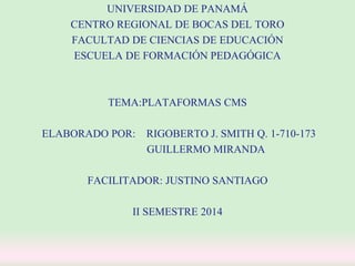 UNIVERSIDAD DE PANAMÁ 
CENTRO REGIONAL DE BOCAS DEL TORO 
FACULTAD DE CIENCIAS DE EDUCACIÓN 
ESCUELA DE FORMACIÓN PEDAGÓGICA 
TEMA:PLATAFORMAS CMS 
ELABORADO POR: RIGOBERTO J. SMITH Q. 1-710-173 
GUILLERMO MIRANDA 
FACILITADOR: JUSTINO SANTIAGO 
II SEMESTRE 2014 
 