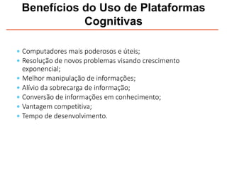 Benefícios do Uso de Plataformas
Cognitivas
 Computadores mais poderosos e úteis;
 Resolução de novos problemas visando crescimento
exponencial;
 Melhor manipulação de informações;
 Alívio da sobrecarga de informação;
 Conversão de informações em conhecimento;
 Vantagem competitiva;
 Tempo de desenvolvimento.
 