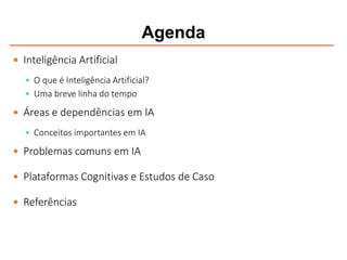 Agenda
 Inteligência Artificial
 O que é Inteligência Artificial?
 Uma breve linha do tempo
 Áreas e dependências em IA
 Conceitos importantes em IA
 Problemas comuns em IA
 Plataformas Cognitivas e Estudos de Caso
 Referências
 
