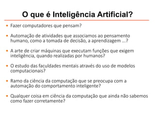 O que é Inteligência Artificial?
 Fazer computadores que pensam?
 Automação de atividades que associamos ao pensamento
humano, como a tomada de decisão, a aprendizagem ...?
 A arte de criar máquinas que executam funções que exigem
inteligência, quando realizadas por humanos?
 O estudo das faculdades mentais através do uso de modelos
computacionais?
 Ramo da ciência da computação que se preocupa com a
automação do comportamento inteligente?
 Qualquer coisa em ciência da computação que ainda não sabemos
como fazer corretamente?
 