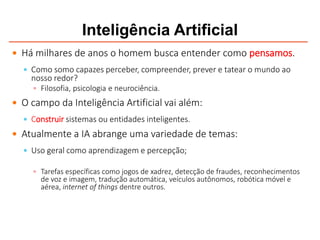 Inteligência Artificial
 Há milhares de anos o homem busca entender como pensamos.
 Como somo capazes perceber, compreender, prever e tatear o mundo ao
nosso redor?
 Filosofia, psicologia e neurociência.
 O campo da Inteligência Artificial vai além:
 Construir sistemas ou entidades inteligentes.
 Atualmente a IA abrange uma variedade de temas:
 Uso geral como aprendizagem e percepção;
 Tarefas específicas como jogos de xadrez, detecção de fraudes, reconhecimentos
de voz e imagem, tradução automática, veículos autônomos, robótica móvel e
aérea, internet of things dentre outros.
 