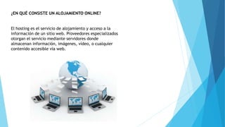 ¿EN QUÉ CONSISTE UN ALOJAMIENTO ONLINE?
El hosting es el servicio de alojamiento y acceso a la
información de un sitio web. Proveedores especializados
otorgan el servicio mediante servidores donde
almacenan información, imágenes, vídeo, o cualquier
contenido accesible vía web.
 