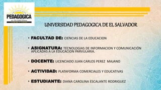UNIVERSIDADPEDAGOGICA DE EL SALVADOR
• FACULTAD DE: CIENCIAS DE LA EDUCACION
• ASIGNATURA: TECNOLOGIAS DE INFORMACION Y COMUNICACIÓN
APLICADAS A LA EDUCACION PARVULARIA.
• DOCENTE: LICENCIADO JUAN CARLOS PEREZ MAJANO
• ACTIVIDAD: PLATAFORMA COMERCIALES Y EDUCATIVAS
• ESTUDIANTE: DIANA CAROLINA ESCALANTE RODRIGUEZ
 