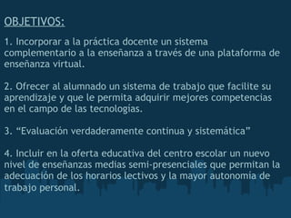 OBJETIVOS:     1. Incorporar a la práctica docente un sistema complementario a la enseñanza a través de una plataforma de enseñanza virtual.     2. Ofrecer al alumnado un sistema de trabajo que facilite su aprendizaje y que le permita adquirir mejores competencias en el campo de las tecnologías.     3. “Evaluación verdaderamente continua y sistemática”    4. Incluir en la oferta educativa del centro escolar un nuevo nivel de enseñanzas medias semi-presenciales que permitan la adecuación de los horarios lectivos y la   mayor autonomía de trabajo personal.   