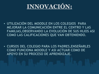 INNOVACIÓN:    UTILIZACIÓN DEL MOODLE EN LOS COLEGIOS  PARA MEJORAR LA COMUNICACIÓN ENTRE EL CENTRO Y LAS FAMILIAS,OBSERVANDO LA EVOLUCIÓN DE SUS HIJOS ASI COMO LAS CALIFICACIONES QUE VAN   OBTENIENDO.       CURSOS DEL COLEGIO PARA LOS PADRES,ENSEÑARLES COMO FUNCIONA MOODLE Y ASI ACTUAR COMO DE APOYO EN SU PROCESO DE   APRENDIZAJE.   