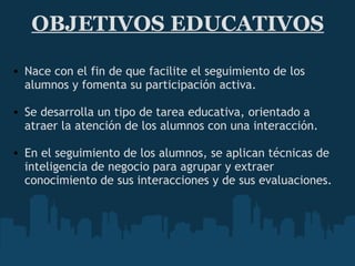 OBJETIVOS EDUCATIVOS Nace con el fin de que facilite el seguimiento de los alumnos y fomenta su participación activa.   Se desarrolla un tipo de tarea educativa, orientado a atraer la atención de los alumnos con una interacción.    En el seguimiento de los alumnos, se aplican técnicas de inteligencia de negocio para agrupar y extraer conocimiento de sus interacciones y de sus evaluaciones. 