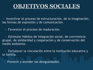 OBJETIVOS SOCIALES   -  Incentivar el proceso de estructuración, de la imaginación, las formas de expresión y de comunicación.      -  Favorecer el proceso de maduración.     -  Estimular hábitos de integración social, de convivencia grupal, de solidaridad y cooperación y de conservación del medio ambiente.     -  Fortalecer la vinculación entre la institución educativa y la familia.    -  Prevenir y atender las desigualdades.   